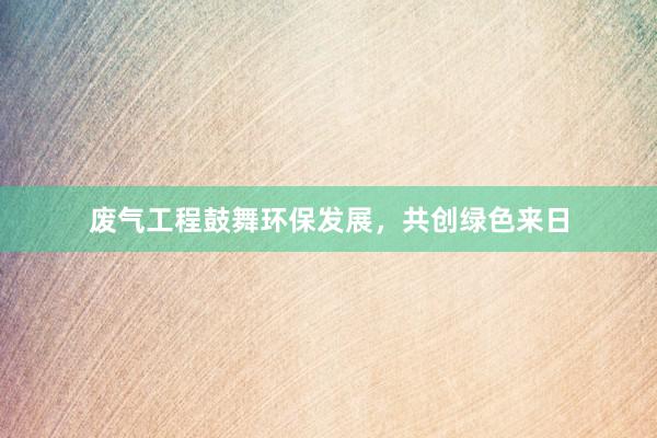 废气工程鼓舞环保发展，共创绿色来日