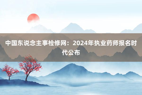 中国东说念主事检修网：2024年执业药师报名时代公布